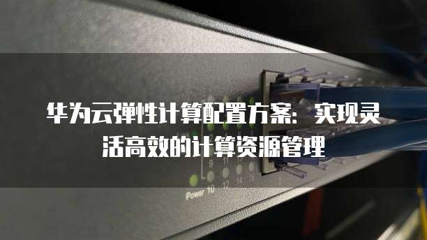 华为云弹性计算配置方案：实现灵活高效的计算资源管理