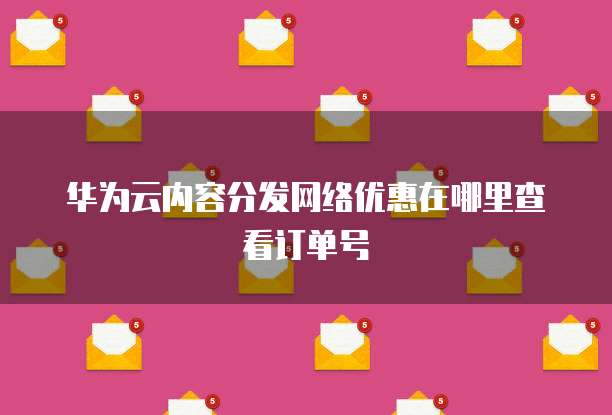 华为云内容分发网络优惠在哪里查看订单号
