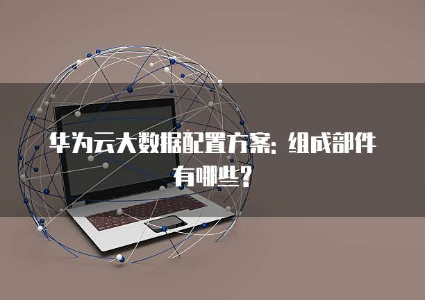 华为云大数据配置方案: 组成部件有哪些?