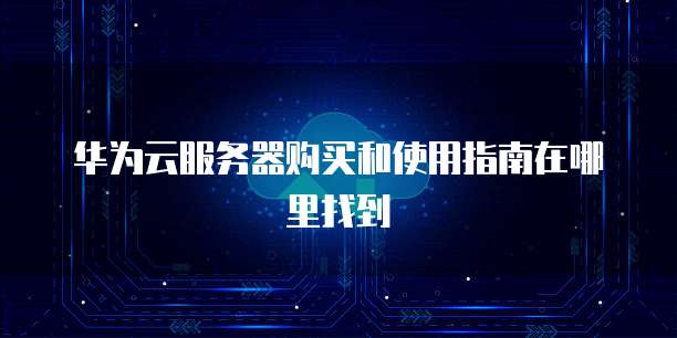 华为云服务器购买和使用指南在哪里找到
