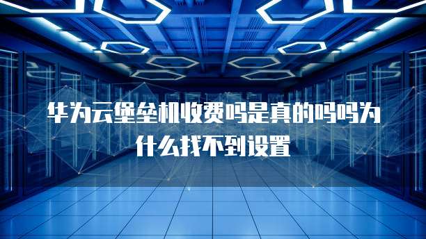 华为云堡垒机收费吗是真的吗吗为什么找不到设置