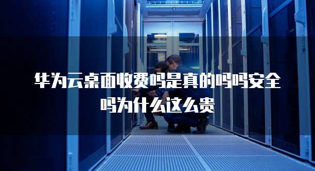 华为云桌面收费吗是真的吗吗安全吗为什么这么贵