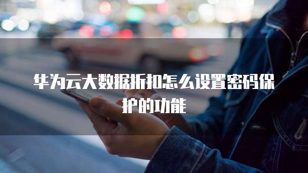 华为云大数据折扣怎么设置密码保护的功能