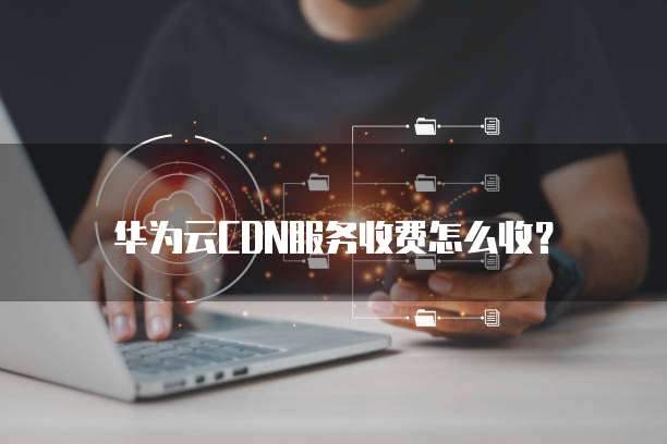 华为云CDN服务收费怎么收?