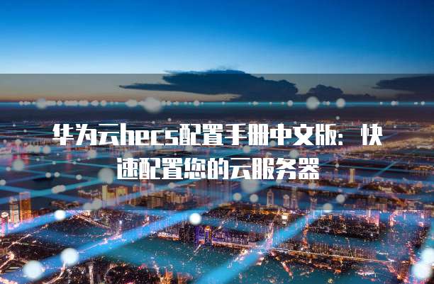 华为云hecs配置手册中文版:快速配置您的云服务器
