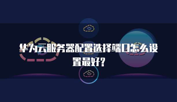 华为云服务器配置选择端口怎么设置最好?