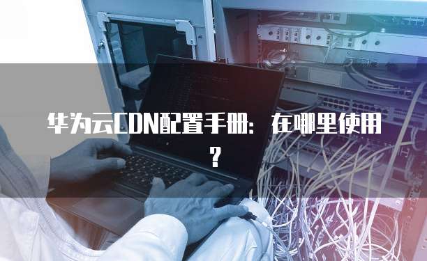 华为云CDN配置手册:在哪里使用?