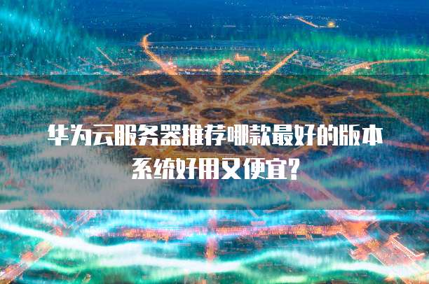 华为云服务器推荐哪款最好的版本系统好用又便宜?