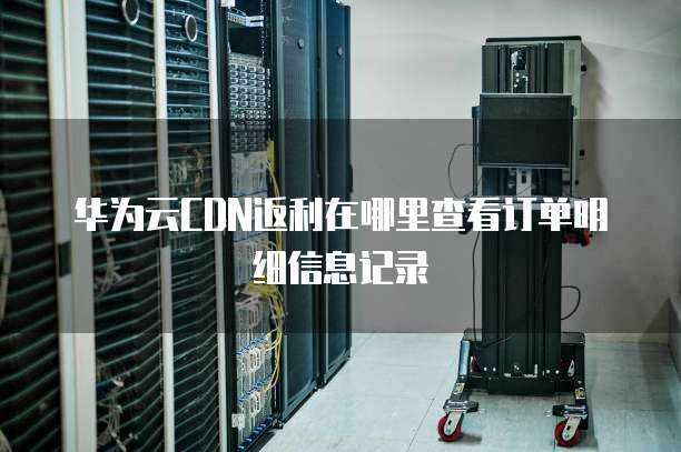 华为云CDN返利在哪里查看订单明细信息记录
