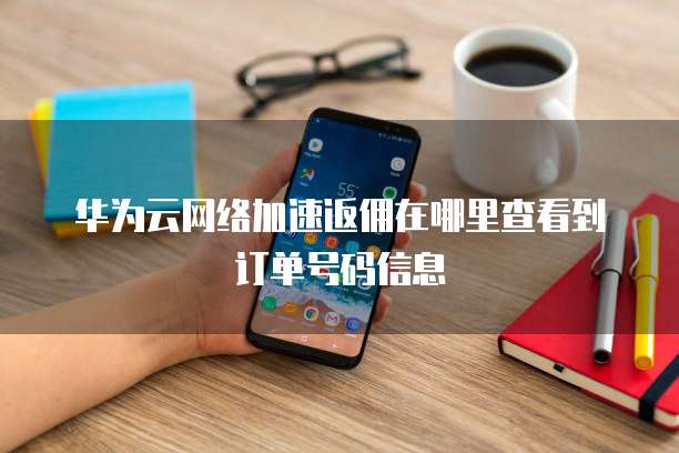 华为云网络加速返佣在哪里查看到订单号码信息