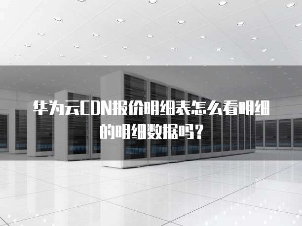 华为云CDN报价明细表怎么看明细的明细数据吗?