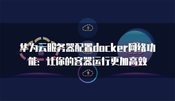 华为云服务器配置docker网络功能：让你的容器运行更加高效
