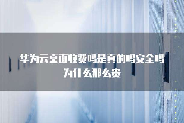 华为云桌面收费吗是真的吗安全吗为什么那么贵