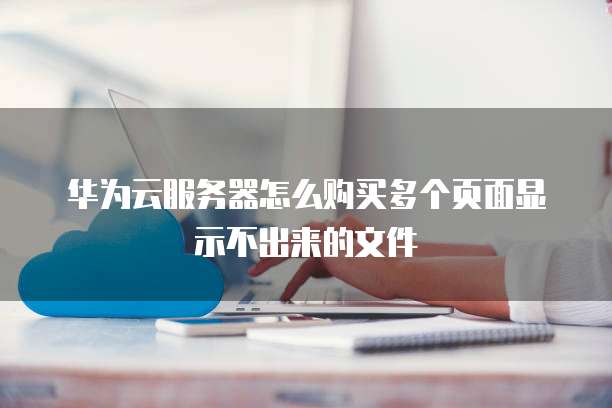 华为云服务器怎么购买多个页面显示不出来的文件