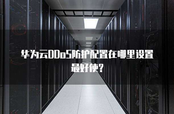华为云DDoS防护配置在哪里设置最好使?