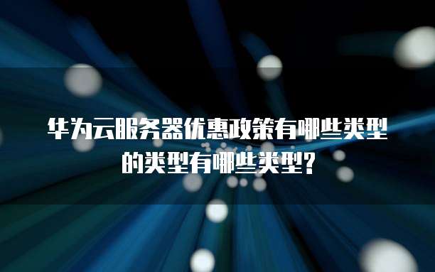 华为云服务器优惠政策有哪些类型的类型有哪些类型?