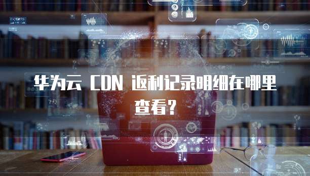 华为云 CDN 返利记录明细在哪里查看?
