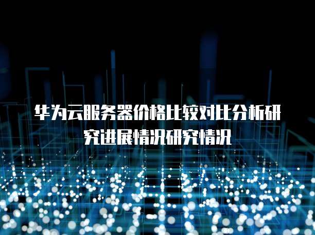华为云服务器价格比较对比分析研究进展情况研究情况