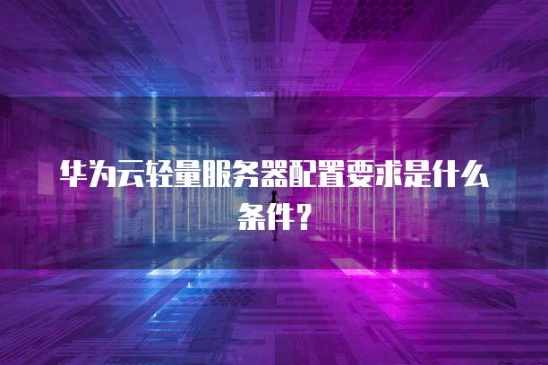 华为云轻量服务器配置要求是什么条件？