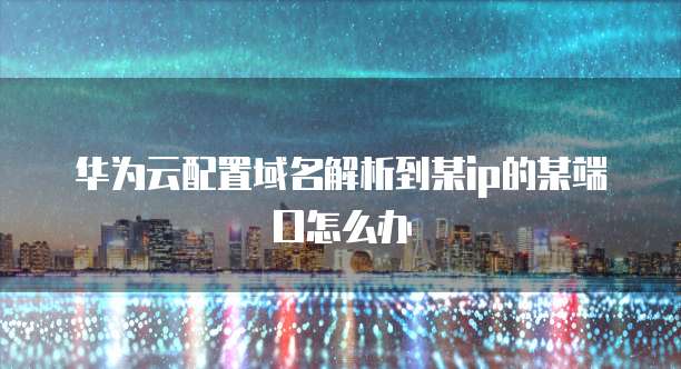 华为云配置域名解析到某ip的某端口怎么办