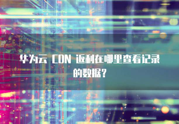 华为云 CDN 返利在哪里查看记录的数据?