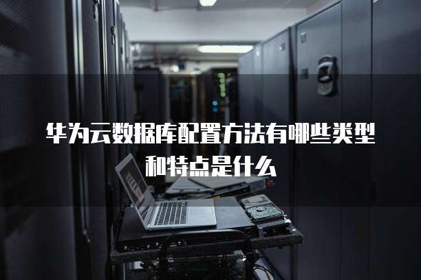 华为云数据库配置方法有哪些类型和特点是什么