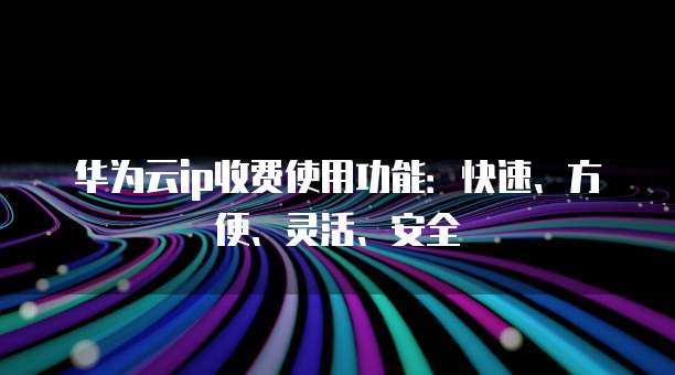 华为云ip收费使用功能：快速、方便、灵活、安全