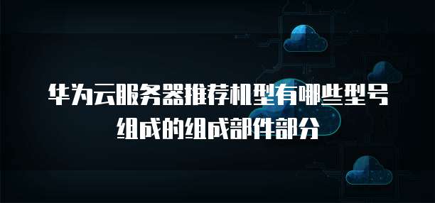 华为云服务器推荐机型有哪些型号组成的组成部件部分