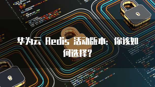 华为云 Redis 活动版本:你该如何选择?