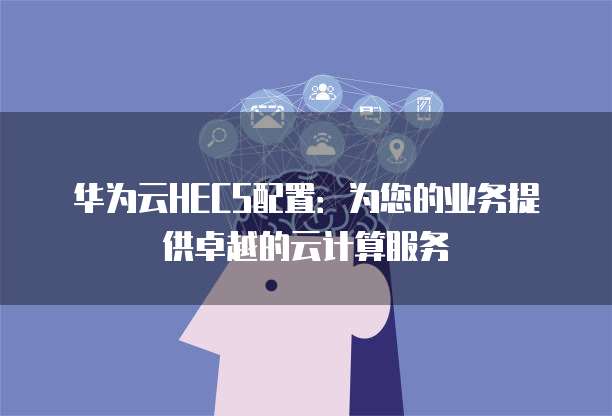 华为云HECS配置:为您的业务提供卓越的云计算服务