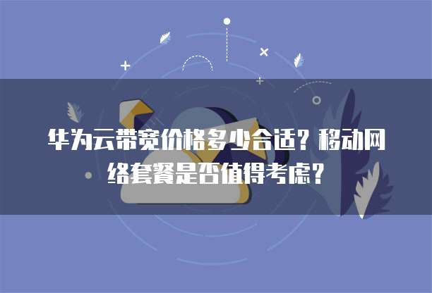 华为云带宽价格多少合适?移动网络套餐是否值得考虑?