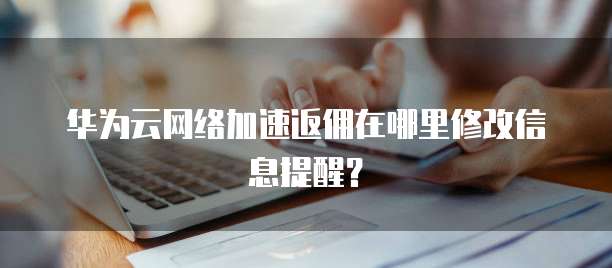华为云网络加速返佣在哪里修改信息提醒?