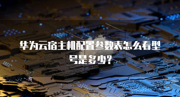华为云宿主机配置参数表怎么看型号是多少？