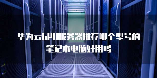 华为云GPU服务器推荐哪个型号的笔记本电脑好用吗