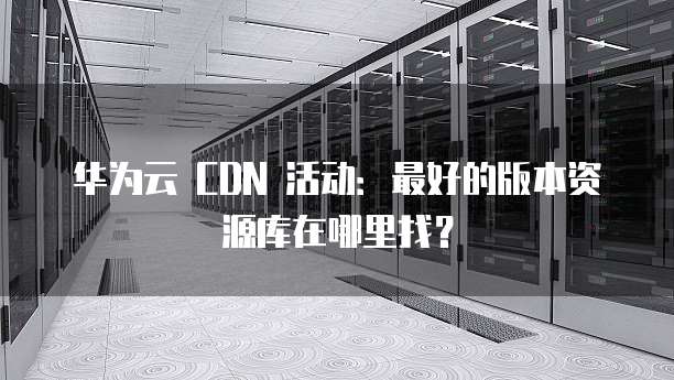 华为云 CDN 活动:最好的版本资源库在哪里找?