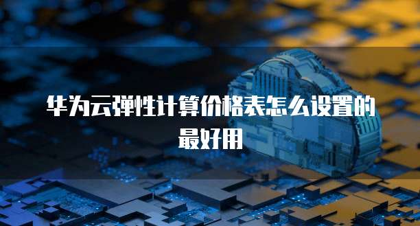 华为云弹性计算价格表怎么设置的最好用
