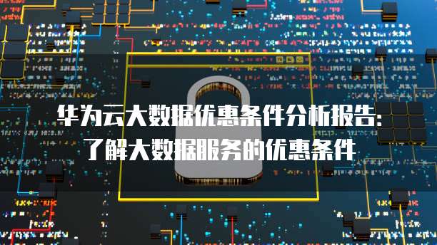 华为云大数据优惠条件分析报告:了解大数据服务的优惠条件