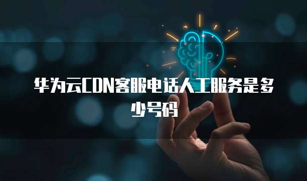 华为云CDN客服电话人工服务是多少号码