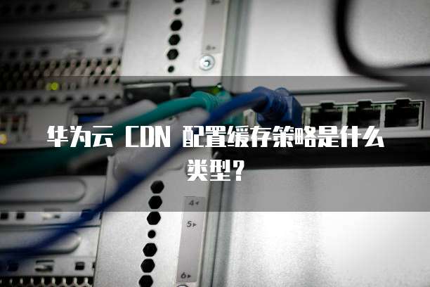 华为云 CDN 配置缓存策略是什么类型？
