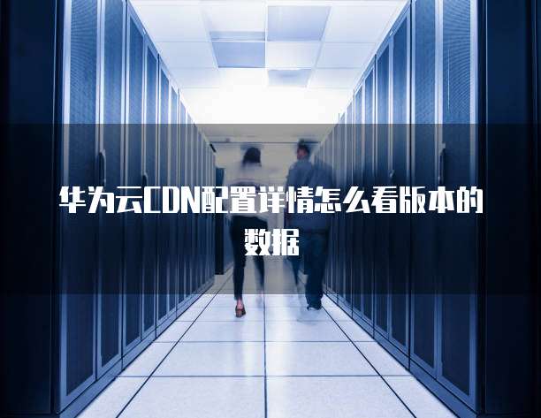 华为云CDN配置详情怎么看版本的数据