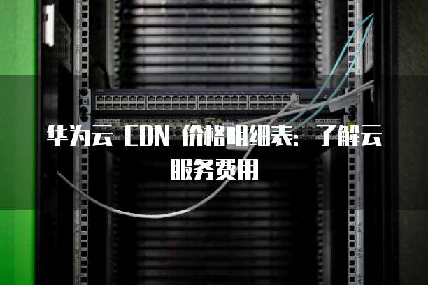 华为云 CDN 价格明细表:了解云服务费用
