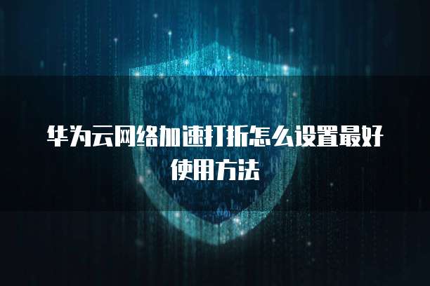 华为云网络加速打折怎么设置最好使用方法