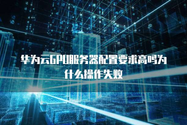 华为云GPU服务器配置要求高吗为什么操作失败