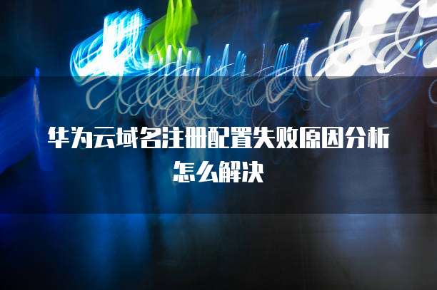 华为云域名注册配置失败原因分析怎么解决