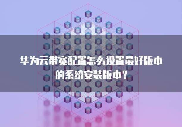 华为云带宽配置怎么设置最好版本的系统安装版本?