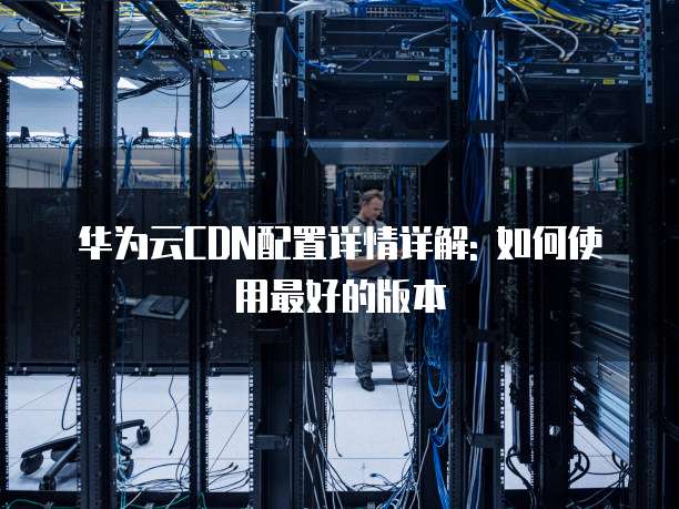 华为云CDN配置详情详解: 如何使用最好的版本