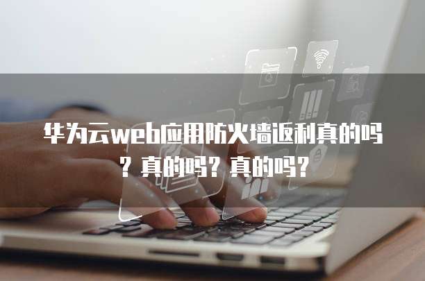 华为云web应用防火墙返利真的吗?真的吗?真的吗?