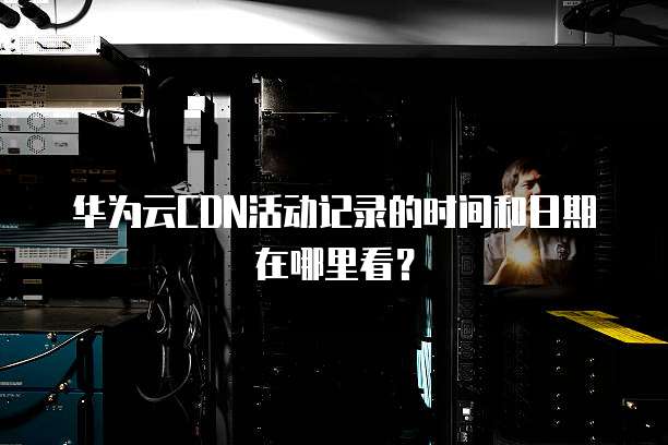 华为云CDN活动记录的时间和日期在哪里看?