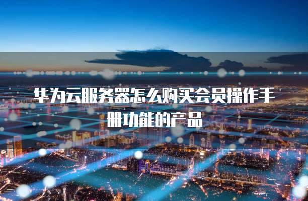 华为云服务器怎么购买会员操作手册功能的产品