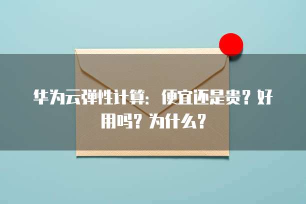 华为云弹性计算:便宜还是贵?好用吗?为什么?